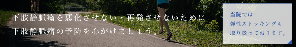 下肢静脈瘤を悪化させない・再発させないために下肢静脈瘤の予防を心がけましょう。当院では弾性ストッキングも取り扱っております。