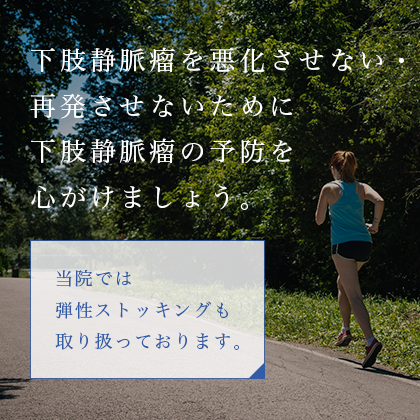 下肢静脈瘤を悪化させない・再発させないために下肢静脈瘤の予防を心がけましょう。当院では弾性ストッキングも取り扱っております。